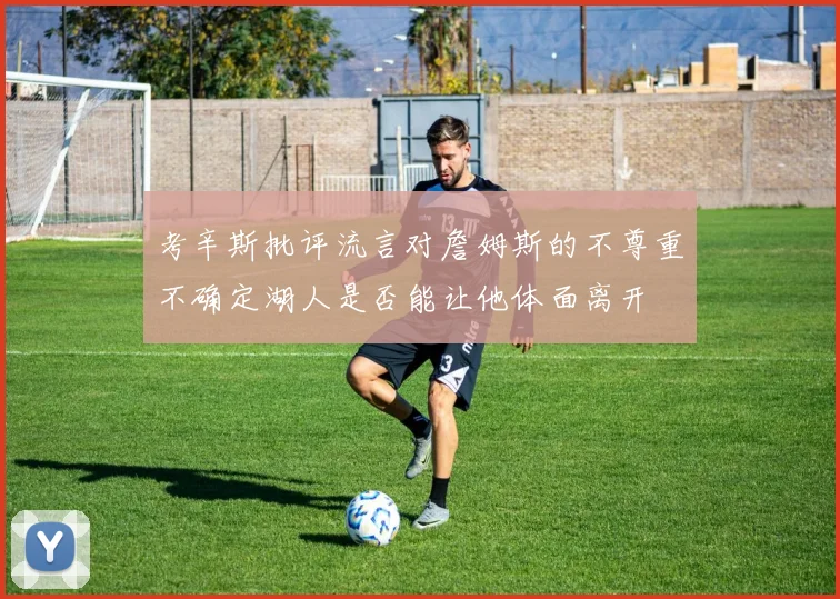 考辛斯批评流言对詹姆斯的不尊重不确定湖人是否能让他体面离开