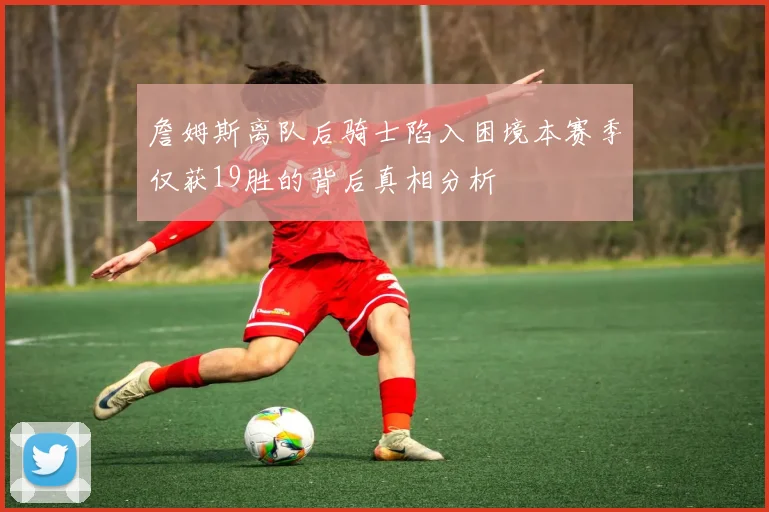 詹姆斯离队后骑士陷入困境本赛季仅获19胜的背后真相分析