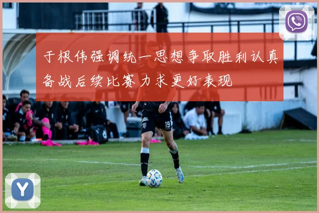 于根伟强调统一思想争取胜利认真备战后续比赛力求更好表现