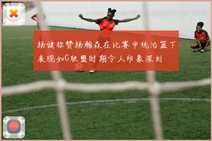 杨健称赞杨瀚森在比赛中统治篮下表现如G联盟时期令人印象深刻