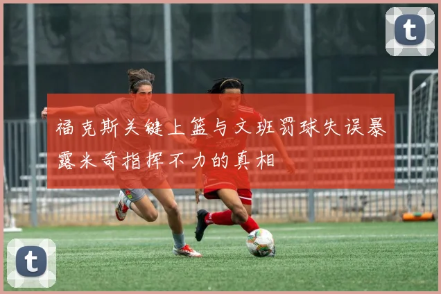 福克斯关键上篮与文班罚球失误暴露米奇指挥不力的真相